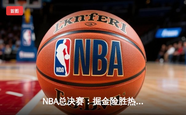 NBA总决赛：掘金险胜热火，约基奇三双率队夺赛点