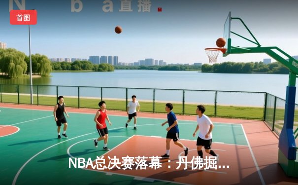 NBA总决赛落幕：丹佛掘金首夺总冠军，约基奇荣膺FMVP