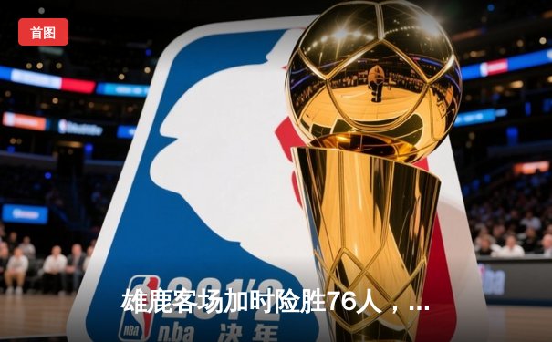 雄鹿客场加时险胜76人，恩比德空砍34分字母哥关键封盖锁定胜局