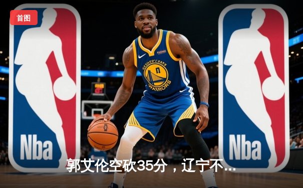 郭艾伦空砍35分，辽宁不敌广东，总决赛悬念延续